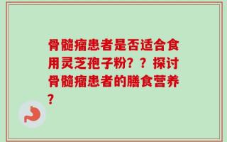 骨髓瘤患者是否适合食用灵芝孢子粉？？探讨骨髓瘤患者的膳食营养？