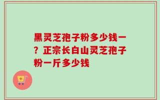 黑灵芝孢子粉多少钱一？正宗长白山灵芝孢子粉一斤多少钱