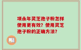 项永年灵芝孢子粉怎样使用更有效？使用灵芝孢子粉的正确方法？