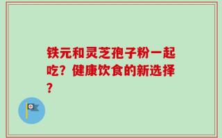 铁元和灵芝孢子粉一起吃？健康饮食的新选择？