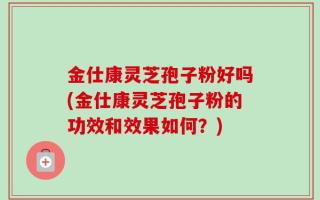 金仕康灵芝孢子粉好吗(金仕康灵芝孢子粉的功效和效果如何？)