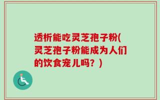 透析能吃灵芝孢子粉(灵芝孢子粉能成为人们的饮食宠儿吗？)