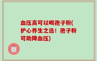 血压高可以喝孢子粉(护心养生之选！孢子粉可助降血压)