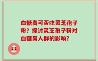 血糖高可否吃灵芝孢子粉？探讨灵芝孢子粉对血糖高人群的影响？