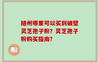 随州哪里可以买到破壁灵芝孢子粉？灵芝孢子粉购买指南？