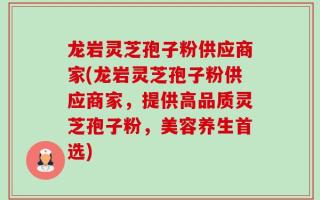龙岩灵芝孢子粉供应商家(龙岩灵芝孢子粉供应商家，提供高品质灵芝孢子粉，美容养生首选)