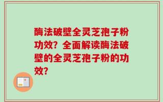 酶法破壁全灵芝孢子粉功效？全面解读酶法破壁的全灵芝孢子粉的功效？