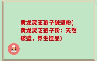 黄龙灵芝孢子破壁粉(黄龙灵芝孢子粉：天然破壁，养生佳品)