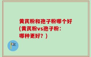 黄芪粉和孢子粉哪个好(黄芪粉vs孢子粉：哪种更好？)