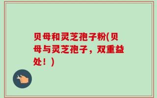 贝母和灵芝孢子粉(贝母与灵芝孢子，双重益处！)