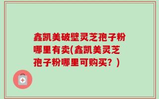 鑫凯美破壁灵芝孢子粉哪里有卖(鑫凯美灵芝孢子粉哪里可购买？)