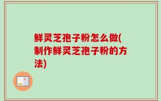 鲜灵芝孢子粉怎么做(制作鲜灵芝孢子粉的方法)