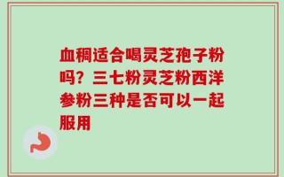 血稠适合喝灵芝孢子粉吗？三七粉灵芝粉西洋参粉三种是否可以一起服用