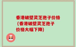 香港破壁灵芝孢子价格 (香港破壁灵芝孢子价格大幅下降)