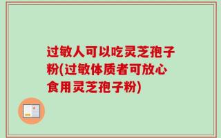过敏人可以吃灵芝孢子粉(过敏体质者可放心食用灵芝孢子粉)