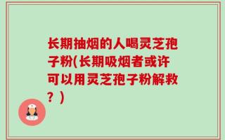 长期抽烟的人喝灵芝孢子粉(长期吸烟者或许可以用灵芝孢子粉解救？)