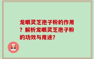 龙眼灵芝孢子粉的作用？解析龙眼灵芝孢子粉的功效与用途？