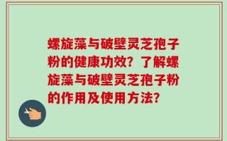 螺旋藻与破壁灵芝孢子粉的健康功效？了解螺旋藻与破壁灵芝孢子粉的作用及使用方法？