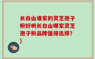 长白山谁家的灵芝孢子粉好啊长白山哪家灵芝孢子粉品牌值得选择？)