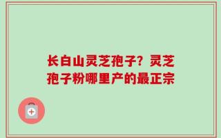 长白山灵芝孢子？灵芝孢子粉哪里产的最正宗