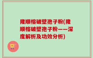 隆顺榕破壁孢子粉(隆顺榕破壁孢子粉——深度解析及功效分析)