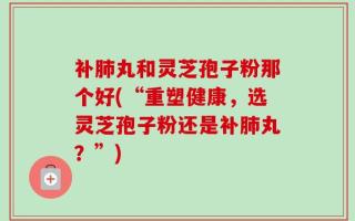 补肺丸和灵芝孢子粉那个好(“重塑健康，选灵芝孢子粉还是补肺丸？”)