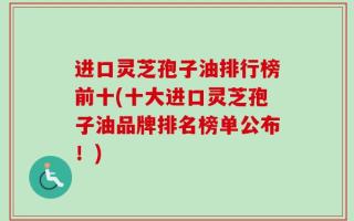 进口灵芝孢子油排行榜前十(十大进口灵芝孢子油品牌排名榜单公布！)