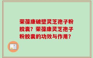 荣葆康破壁灵芝孢子粉胶囊？荣葆康灵芝孢子粉胶囊的功效与作用？