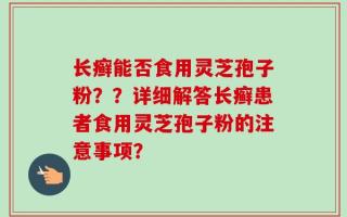 长癣能否食用灵芝孢子粉？？详细解答长癣患者食用灵芝孢子粉的注意事项？