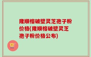 隆顺榕破壁灵芝孢子粉价格(隆顺榕破壁灵芝孢子粉价格公布)