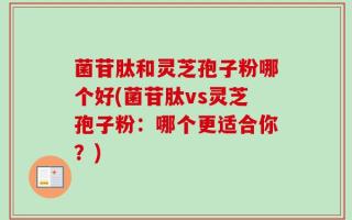 菌苷肽和灵芝孢子粉哪个好(菌苷肽vs灵芝孢子粉：哪个更适合你？)