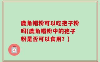 鹿角帽粉可以吃孢子粉吗(鹿角帽粉中的孢子粉是否可以食用？)