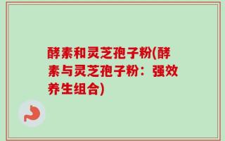 酵素和灵芝孢子粉(酵素与灵芝孢子粉：强效养生组合)