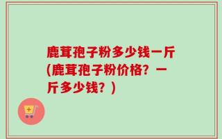 鹿茸孢子粉多少钱一斤(鹿茸孢子粉价格？一斤多少钱？)