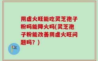 阴虚火旺能吃灵芝孢子粉吗能降火吗(灵芝孢子粉能改善阴虚火旺问题吗？)