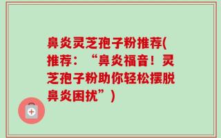 鼻炎灵芝孢子粉推荐(推荐：“鼻炎福音！灵芝孢子粉助你轻松摆脱鼻炎困扰”)
