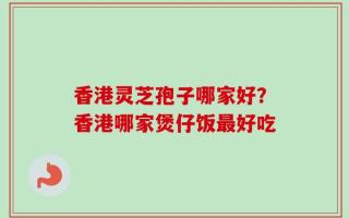 香港灵芝孢子哪家好？香港哪家煲仔饭最好吃
