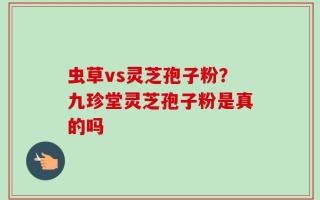 虫草vs灵芝孢子粉？九珍堂灵芝孢子粉是真的吗