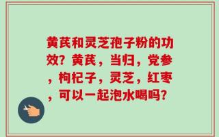 黄芪和灵芝孢子粉的功效？黄芪，当归，党参，枸杞子，灵芝，红枣，可以一起泡水喝吗？