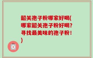 韶关孢子粉哪家好喝(哪家韶关孢子粉好喝？寻找最美味的孢子粉！)