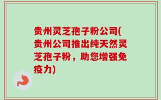贵州灵芝孢子粉公司(贵州公司推出纯天然灵芝孢子粉，助您增强免疫力)