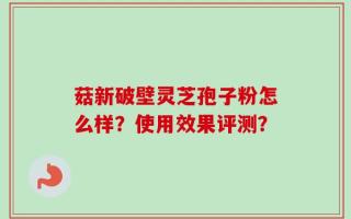 菇新破壁灵芝孢子粉怎么样？使用效果评测？