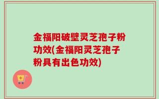 金福阳破壁灵芝孢子粉功效(金福阳灵芝孢子粉具有出色功效)