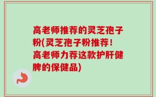 高老师推荐的灵芝孢子粉(灵芝孢子粉推荐！高老师力荐这款护肝健脾的保健品)