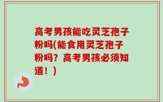 高考男孩能吃灵芝孢子粉吗(能食用灵芝孢子粉吗？高考男孩必须知道！)