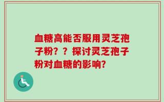 血糖高能否服用灵芝孢子粉？？探讨灵芝孢子粉对血糖的影响？