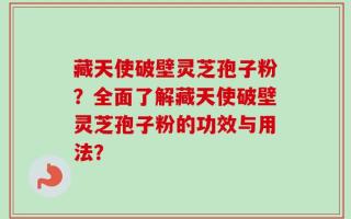 藏天使破壁灵芝孢子粉？全面了解藏天使破壁灵芝孢子粉的功效与用法？