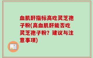 血肌酐指标高吃灵芝孢子粉(高血肌酐能否吃灵芝孢子粉？建议与注意事项)