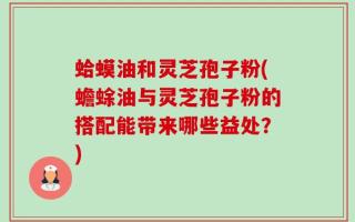 蛤蟆油和灵芝孢子粉(蟾蜍油与灵芝孢子粉的搭配能带来哪些益处？)