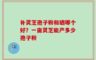 补灵芝孢子粉和硒哪个好？一亩灵芝能产多少孢子粉